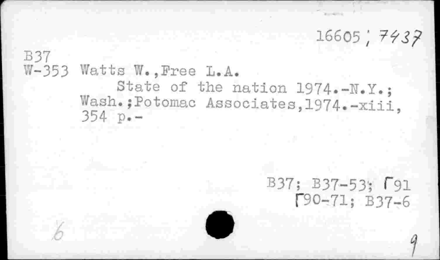 ﻿16605 ;
B37
W-353 Watts W.,Free L.A.
State of the nation 1974.-N.Y.;
Wash.,‘Potomac Associates,1974.-xiii 354 p.-
B37; B37-53’; Г91
ГЭО-71; B37-6